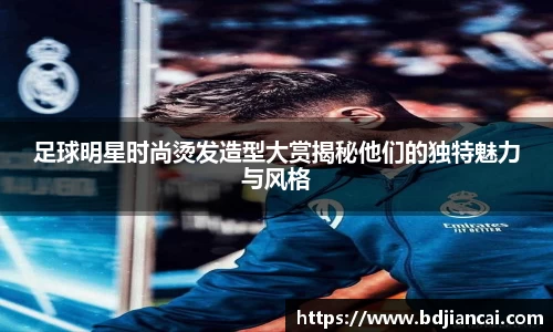 足球明星时尚烫发造型大赏揭秘他们的独特魅力与风格