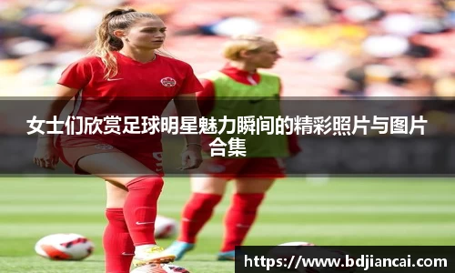 女士们欣赏足球明星魅力瞬间的精彩照片与图片合集