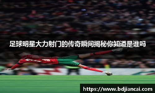 足球明星大力射门的传奇瞬间揭秘你知道是谁吗