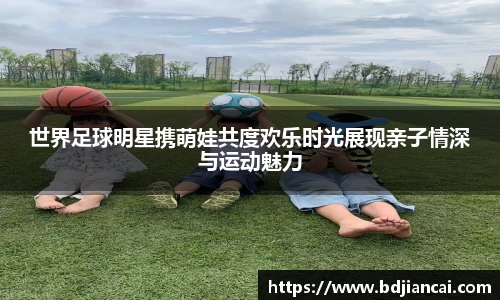 世界足球明星携萌娃共度欢乐时光展现亲子情深与运动魅力
